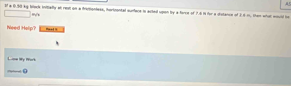 AS 
If a 0.50 kg block initially at rest on a frictionless, horizontal surface is acted upon by a force of 7.6 N for a distance of 2.6 m, then what would be 
is 
Need Help? Read It 
Llow My Work 
(Optional)