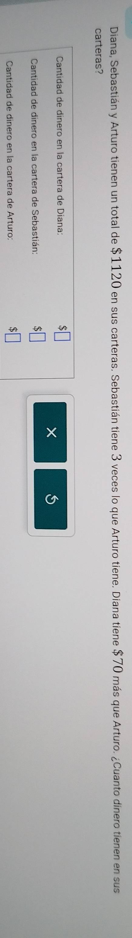 Diana, Sebastián y Arturo tienen un total de $1120 en sus carteras. Sebastián tiene 3 veces lo que Arturo tiene. Diana tiene $70 más que Arturo. ¿Cuanto dinero tienen en sus 
carteras? 
Cantidad de dínero en la cartera de Diana: 
× 
Cantidad de dinero en la cartera de Sebastián: 
Cantídad de dínero en la cartera de Arturo: