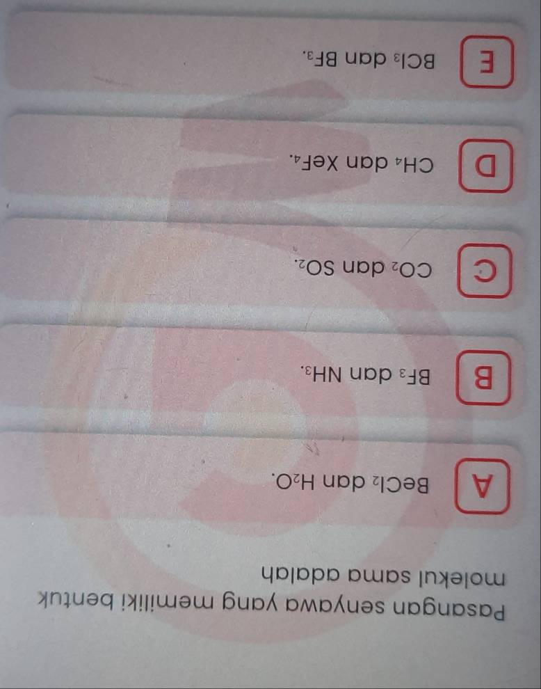 Pasangan senyawa yang memiliki bentuk
molekul sama adalah
A BeCl_2 dan H_2O.
B BF_3 dan N H_3
C CO_2 dan SO_2.
D CH_4 dan XeF₄.
E BCl_3 dan BF₃.
