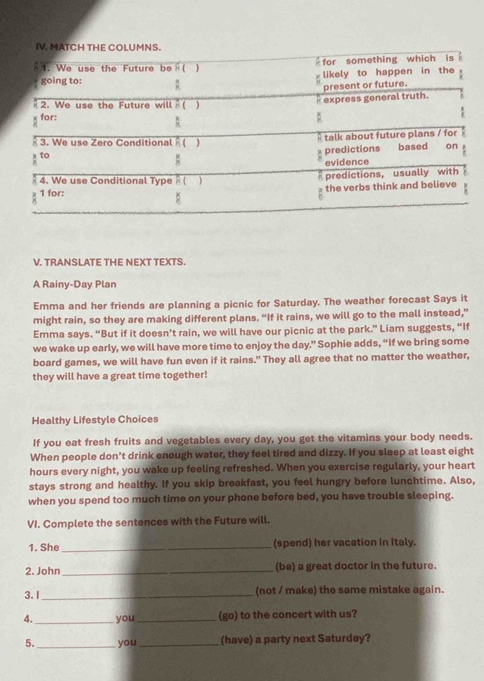 TRANSLATE THE NEXT TEXTS. 
A Rainy-Day Plan 
Emma and her friends are planning a picnic for Saturday. The weather forecast Says it 
might rain, so they are making different plans. “If it rains, we will go to the mall instead,” 
Emma says. “But if it doesn’t rain, we will have our picnic at the park.” Liam suggests, “If 
we wake up early, we will have more time to enjoy the day.” Sophie adds, “If we bring some 
board games, we will have fun even if it rains.” They all agree that no matter the weather, 
they will have a great time together! 
Healthy Lifestyle Choices 
If you eat fresh fruits and vegetables every day, you get the vitamins your body needs. 
When people don’t drink enough water, they feel tired and dizzy. If you sleep at least eight 
hours every night, you wake up feeling refreshed. When you exercise regularly, your heart 
stays strong and healthy. If you skip breakfast, you feel hungry before lunchtime. Also, 
when you spend too much time on your phone before bed, you have trouble sleeping. 
VI. Complete the sentences with the Future will. 
1. She_ (spend) her vacation in Italy. 
2. John _(be) a great doctor in the future. 
3. I_ (not / make) the same mistake again. 
4._ you _(go) to the concert with us? 
5. _you_ (have) a party next Saturday?