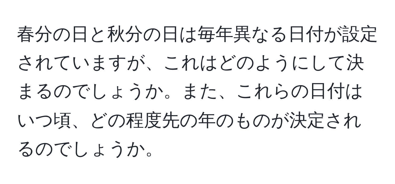 春分の日と秋分の日は毎年異なる日付が設定されていますが、これはどのようにして決まるのでしょうか。また、これらの日付はいつ頃、どの程度先の年のものが決定されるのでしょうか。