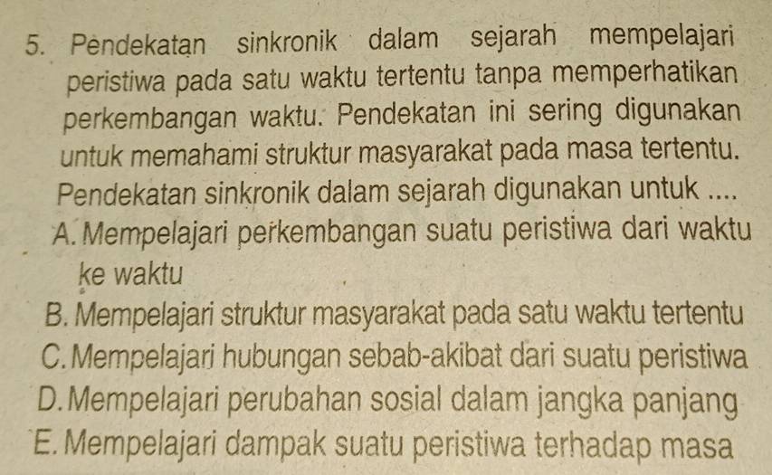 Pendekatan sinkronik dalam sejarah mempelajari
peristiwa pada satu waktu tertentu tanpa memperhatikan
perkembangan waktu. Pendekatan ini sering digunakan
untuk memahami struktur masyarakat pada masa tertentu.
Pendekatan sinkronik dalam sejarah digunakan untuk ....
A. Mempelajari perkembangan suatu peristiwa dari waktu
ke waktu
B. Mempelajari struktur masyarakat pada satu waktu tertentu
C. Mempelajari hubungan sebab-akibat dari suatu peristiwa
D.Mempelajari perubahan sosial dalam jangka panjang
E. Mempelajari dampak suatu peristiwa terhadap masa