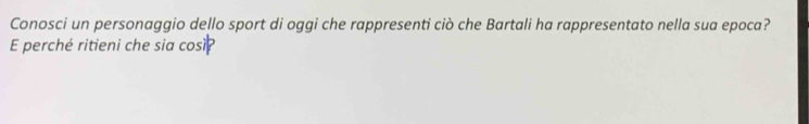 Conosci un personaggio dello sport di oggi che rappresenti ciò che Bartali ha rappresentato nella sua epoca? 
E perché ritieni che sia cosi