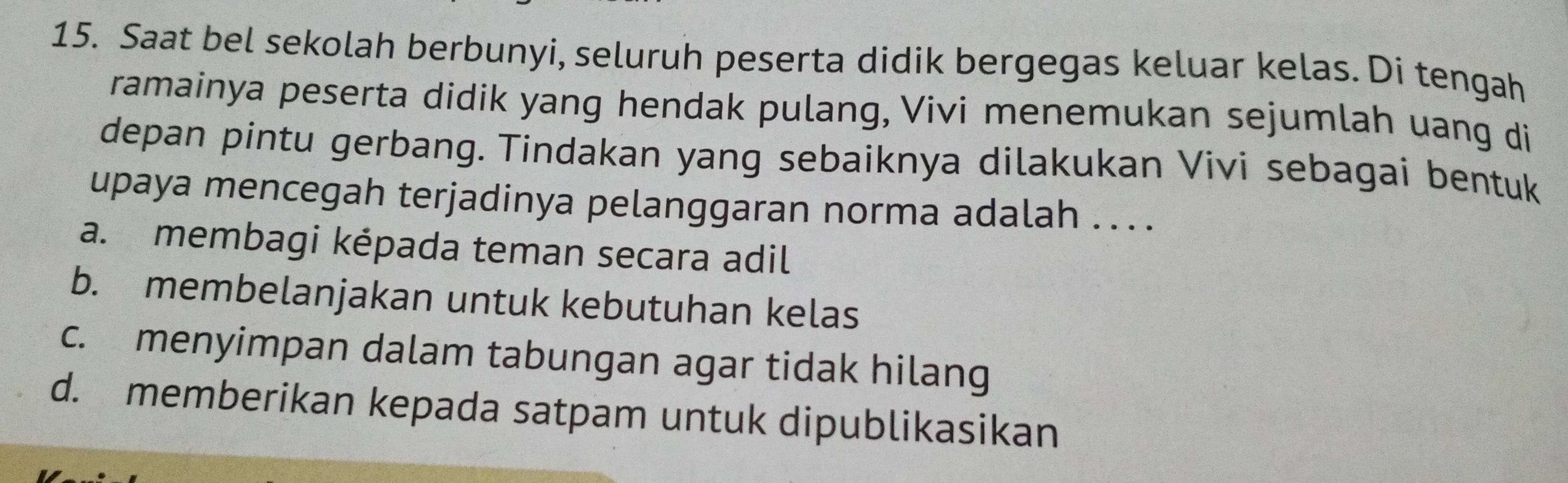 Saat bel sekolah berbunyi, seluruh peserta didik bergegas keluar kelas. Di tengah
ramainya peserta didik yang hendak pulang, Vivi menemukan sejumlah uang di
depan pintu gerbang. Tindakan yang sebaiknya dilakukan Vivi sebagai bentuk
upaya mencegah terjadinya pelanggaran norma adalah . .. .
a. membagi képada teman secara adil
b. membelanjakan untuk kebutuhan kelas
c. menyimpan dalam tabungan agar tidak hilang
d. memberikan kepada satpam untuk dipublikasikan