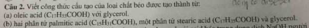 Viết công thức cầu tạo của loại chất béo được tạo thành từ: 
(a) oleic acid (C_17H_33COOH) với glycerol. 
(b) hai phân tử palmitic acid (C_15H_31COOH) , một phân tử stearic acid (C_17H_35COOH) và glycerol.