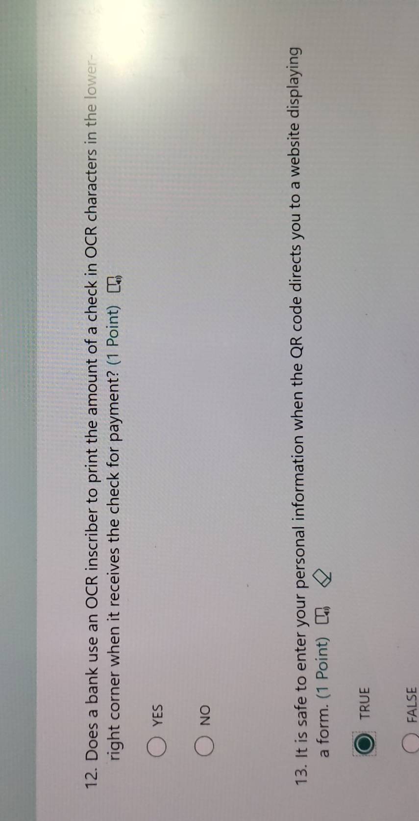 Does a bank use an OCR inscriber to print the amount of a check in OCR characters in the lower-
right corner when it receives the check for payment? (1 Point)
YES
NO
13. It is safe to enter your personal information when the QR code directs you to a website displaying
a form. (1 Point)
TRUE
FALSE