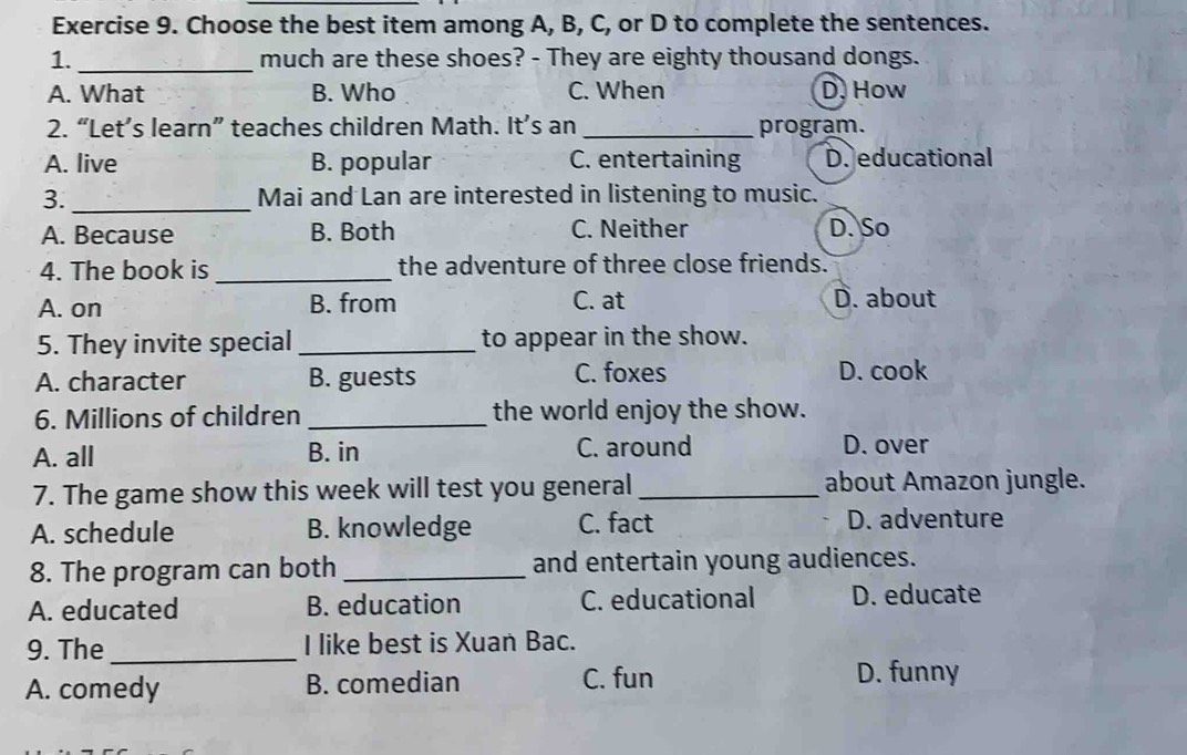 Choose the best item among A, B, C, or D to complete the sentences.
1. _much are these shoes? - They are eighty thousand dongs.
A. What B. Who C. When D. How
2. “Let’s learn” teaches children Math. It’s an _program.
A. live B. popular C. entertaining D. educational
3. _Mai and Lan are interested in listening to music.
A. Because B. Both C. Neither D. So
4. The book is _the adventure of three close friends.
A. on B. from C. at D. about
5. They invite special _to appear in the show.
A. character B. guests C. foxes D. cook
6. Millions of children _the world enjoy the show.
A. all B. in C. around D. over
7. The game show this week will test you general_ about Amazon jungle.
A. schedule B. knowledge C. fact D. adventure
8. The program can both _and entertain young audiences.
A. educated B. education C. educational D. educate
9. The_ I like best is Xuan Bac.
A. comedy B. comedian C. fun D. funny