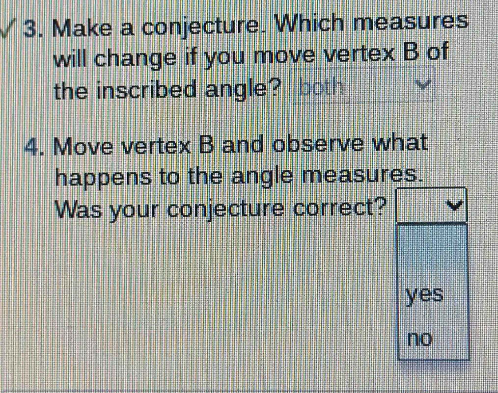 Make a conjecture. Which measures
will change if you move vertex B of
the inscribed angle? both
4. Move vertex B and observe what
happens to the angle measures.
Was your conjecture correct?
yes
no