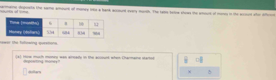 nounts of time. armaine deposits the same amount of money into a bank account every month. The table below shows the amount of money in the account after different 
swer the following questions. 
(a) How much money was already in the account when Charmaine started  □ /□   □  □ /□  
depositing money? 
dellars