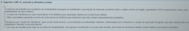 Segundo a NR-15, assinale a afirmativa correta. 
insalubridade de grau máximo exercício de trabalho em condições de insalubridade assegura ao trabalhador a percepção de adicional, incidente sobre o salário mínimo da região, equivalente a 50% (cinquenta por cento), para 
O limile de Tolerância ao ruído intermitente é de 80dB (A) para exposição máxima de 8 (oifo) horas diárias. 
Nião é permitida exposição a níveis de ruído acima de 85dB (A) para indivíduos que não estejam adequadamente protegidos. 
Entende-se por "Limite de Tolerância", para os fins desta Norma, a concentração ou intensidade máximas, relacionadas com a natureza e o tempo de exposição ao agente, que não causará dane à s 
trabalhador, durante a sua vida laboral 
No caso de incidência de mais de um fator de insalubridade, serã apenas considerado o de grau mais elevado, para efelto de acréscimo salaral, sendo vedada a percepção cumulativa