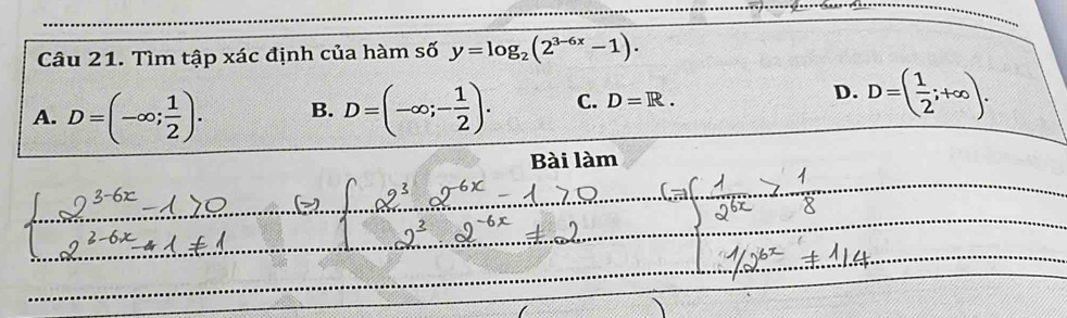 Tìm tập xác định của hàm số y=log _2(2^(3-6x)-1).
A. D=(-∈fty ; 1/2 ). B. D=(-∈fty ;- 1/2 ). C. D=R.
D. D=( 1/2 ;+∈fty ). 
Bài làm
_
_
_
_
_
_