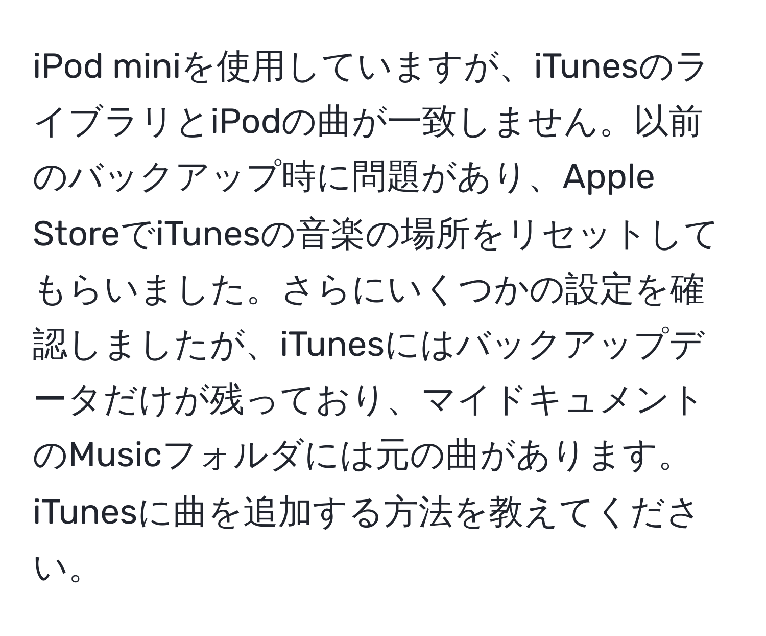 iPod miniを使用していますが、iTunesのライブラリとiPodの曲が一致しません。以前のバックアップ時に問題があり、Apple StoreでiTunesの音楽の場所をリセットしてもらいました。さらにいくつかの設定を確認しましたが、iTunesにはバックアップデータだけが残っており、マイドキュメントのMusicフォルダには元の曲があります。iTunesに曲を追加する方法を教えてください。