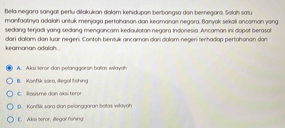 Bela negara sangat perlu dilakukan dalam kehidupan berbangsa dan bernegara. Salah satu
manfaatnya adalah untuk menjaga pertahanan dan keamanan negara. Banyak sekali ancaman yang
sedang terjadi yang sedang mengancam kedaulatan negara Indonesia. Ancaman ini dapat berasal
dari dalam dan luar negeri. Contoh bentuk ancaman dari dalam negeri terhadap pertahanan dan
keamanan adalah...
A. Aksi teror dan pelanggaran batas wilayah
B. Konflik sara, illegal fishing
C. Rasisme dan aksi teror
D. Konflik sara dan pelanggaran batas wilayah
E. Aksi teror, illegal fishing