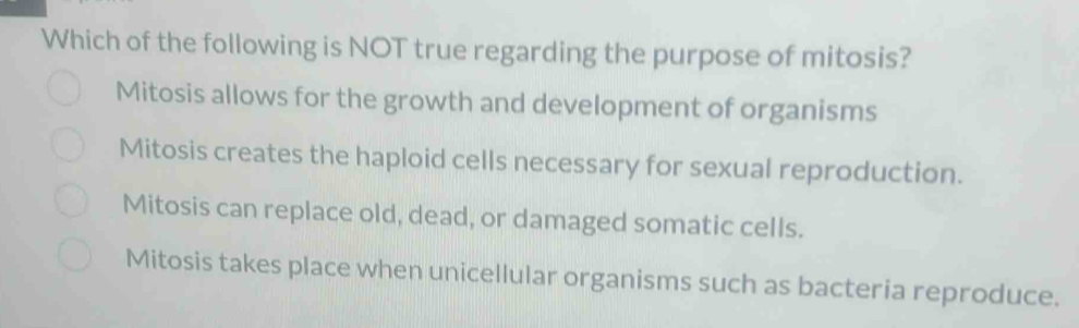 Which of the following is NOT true regarding the purpose of mitosis?
Mitosis allows for the growth and development of organisms
Mitosis creates the haploid cells necessary for sexual reproduction.
Mitosis can replace old, dead, or damaged somatic cells.
Mitosis takes place when unicellular organisms such as bacteria reproduce.