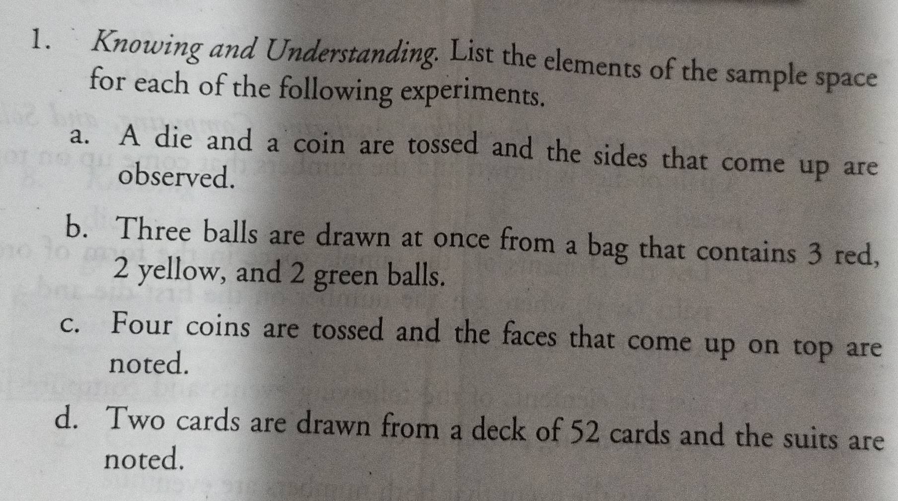 Knowing and Understanding. List the elements of the sample space 
for each of the following experiments. 
a. A die and a coin are tossed and the sides that come up are 
observed. 
b. Three balls are drawn at once from a bag that contains 3 red,
2 yellow, and 2 green balls. 
c. Four coins are tossed and the faces that come up on top are 
noted. 
d. Two cards are drawn from a deck of 52 cards and the suits are 
noted.