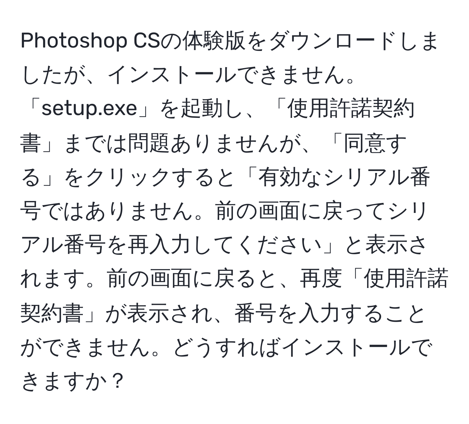 Photoshop CSの体験版をダウンロードしましたが、インストールできません。「setup.exe」を起動し、「使用許諾契約書」までは問題ありませんが、「同意する」をクリックすると「有効なシリアル番号ではありません。前の画面に戻ってシリアル番号を再入力してください」と表示されます。前の画面に戻ると、再度「使用許諾契約書」が表示され、番号を入力することができません。どうすればインストールできますか？