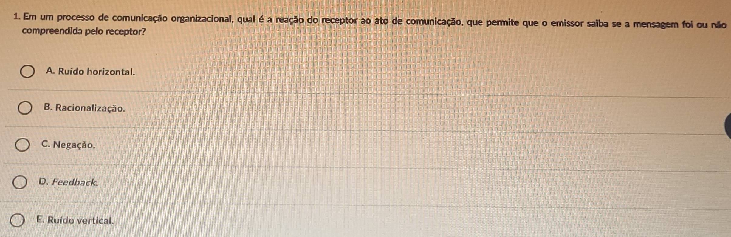 Em um processo de comunicação organizacional, qual é a reação do receptor ao ato de comunicação, que permite que o emissor saiba se a mensagem foi ou não
compreendida pelo receptor?
A. Ruído horizontal.
B. Racionalização.
C. Negação.
D. Feedback.
E. Ruído vertical.