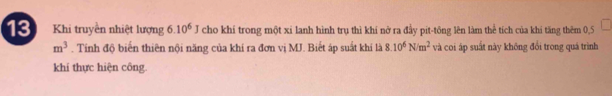 Khi truyền nhiệt lượng 6.10^6 J cho khí trong một xi lanh hình trụ thì khí nở ra đầy pit-tông lên làm thể tích của khi tăng thêm 0,5
m^3. Tính độ biến thiên nội năng của khí ra đơn vị MJ. Biết áp suất khí là 8.10^6N/m^2 và coi áp suất này không đổi trong quá trình 
khí thực hiện công.