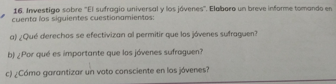 Investigo sobre “El sufragio universal y los jóvenes”. Elaboro un breve informe tomando en 
cuenta los siguientes cuestionamientos: 
a) ¿Qué derechos se efectivizan al permitir que los jóvenes sufraguen? 
b) ¿Por qué es importante que los jóvenes sufraguen? 
c) ¿Cómo garantizar un voto consciente en los jóvenes?