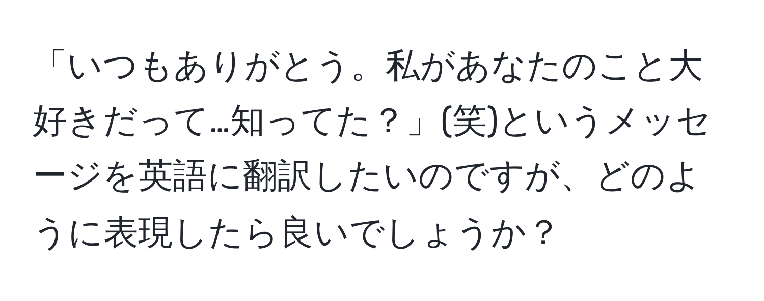 「いつもありがとう。私があなたのこと大好きだって…知ってた？」(笑)というメッセージを英語に翻訳したいのですが、どのように表現したら良いでしょうか？