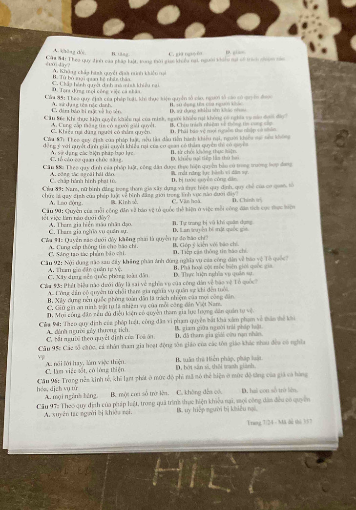 A. không đổi B. tăng. C. giū nguyên D. gian
Cầu 84: Theo quy định của pháp luật, trong thời gian khiểu nại, người khiều nai có trách nhợm nă
dưới đây?
A. Không chấp hành quyết định minh khiều nại
B. Từ bỏ mọi quan hệ nhân thân
C. Chấp hành quyết định mà minh khiều nại
D. Tạm dừng mọi công việc cả nhân.
Cầu 85: Theo quy định của pháp luật, khi thực hiện quyền tổ cáo, người tổ cáo có quyêo được
A. sử dụng tên nậc danh. B. sử dụng tên của người khác
C. đảm bảo bí mật về họ tên. D. sử dụng nhiều tên khác nhau
Câu 86: Khi thực hiện quyền khiều nại của minh, người khiều nại không có nghĩa vụ nào đưới đày?
A. Cung cấp thông tin có người giải quyết. B. Chịu trách nhiệm về thông tin cung cấp
C. Khiếu nại đùng người có thẩm quyền D. Phái báo vệ mọi nguồn thu nhập cá nhân
Câu 87: Theo quy định của pháp luật, nều lần đầu tiến hành khiếu nại, người khiếu nại nều không
đồng ý với quyết định giải quyết khiều nại của cơ quan có thẩm quyền thì có quyền
A. sử dụng các biện pháp bạo lực. B. từ chối không thực hiện.
C. tổ cáo cơ quan chức năng. D. khiều nại tiếp lần thứ hai
Câu 88: Theo quy định của pháp luật, công dân được thực hiện quyền bầu cử trong trường hợp đang
A. công tác ngoài hải đảo. B. mất năng lực hành vì dân sự
C. chấp hành hình phạt tù. D. bị tước quyên công dân
Câu 89: Nam, nữ bình đẳng trong tham gia xây dựng và thực hiện quy định, quy chế của cơ quan, tố
chức là quy định của pháp luật về bình đăng giới trong lĩnh vực nào đưới đây?
A. Lao động. B. Kinh tế. C. Văn hoá. D. Chinh trj
Câu 90: Quyền của mỗi công dân về báo vệ tổ quốc thể hiện ở việc mỗi công dân tích cực thực hiện
tốt việc làm nào dưới đây?
A. Tham gia hiến máu nhân đạo. B. Tự trang bị vũ khí quân dụng
C. Tham gia nghĩa vụ quân sự. D. Lan truyền bí mật quốc gia.
Câu 91: Quyền nào dưới đây không phải là quyền tự do báo chí?
A. Cung cấp thông tin cho báo chí. B. Góp ý kiến với báo chi.
C. Sáng tạo tác phẩm bảo chi. D. Tiếp cận thông tin báo chí.
Câu 92: Nội dung nào sau đây không phản ánh đúng nghĩa vụ của công dân về bảo vệ Tổ quốc?
A. Tham gia dân quân tự vệ. B. Phá hoại cột mốc biên giới quốc gia
C. Xây dựng nền quốc phòng toàn dân. D. Thực hiện nghĩa vụ quân sự.
Câu 93: Phát biểu nào dưới đây là sai về nghĩa vụ của công dân về bảo vệ Tổ quốc?
A. Công dân có quyền từ chối tham gia nghĩa vụ quân sự khi đến tuổi.
B. Xây dựng nền quốc phòng toàn dân là trách nhiệm của mọi công dân.
C. Giữ gìn an ninh trật tự là nhiệm vụ của mỗi công dân Việt Nam.
D. Mọi công dân nếu đủ điều kiện có quyền tham gia lực lượng dân quân tự vệ.
Câu 94: Theo quy định của pháp luật, công dân vi phạm quyền bắt khả xâm phạm về thân thể khi
A. đánh người gây thương tích. B. giam giữa người trải pháp luật.
C. bắt người theo quyết định của Toà án. D. đã tham gia giải cứu nạn nhân.
Câu 95: Các tổ chức, cá nhân tham gia hoạt động tôn giáo của các tôn giáo khác nhau đều có nghĩa
vụ
A. nói lời hay, làm việc thiện. B. tuân thủ Hiển pháp, pháp luật.
C. làm việc tổt, có lòng thiện. D. bởt sân sĩ, thôi tranh giành.
Câu 96: Trong nền kinh tế, khi lạm phát ở mức độ phi mã nó thể hiện ở mức độ tăng của giá cả hàng
hóa, dịch vụ tù D. hai con số trò lên.
A. mọi ngành hàng, B. một con số trở lên. C. không đến có,
Câu 97: Theo quy định của pháp luật, trong quả trình thực hiện khiếu nại, mọi công dân đều có quyền
A. xuyên tạc người bị khiều nại. B. uy hiếp người bị khiếu nại,
Trang 7/24 - Mã đễ thì 357