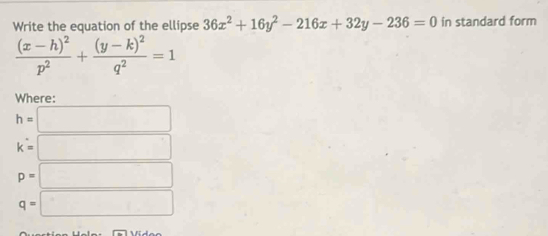 Write the equation of the ellipse 36x^2+16y^2-216x+32y-236=0 in standard form
frac (x-h)^2p^2+frac (y-k)^2q^2=1
Where:
h=□
k=□
p=□
q=□