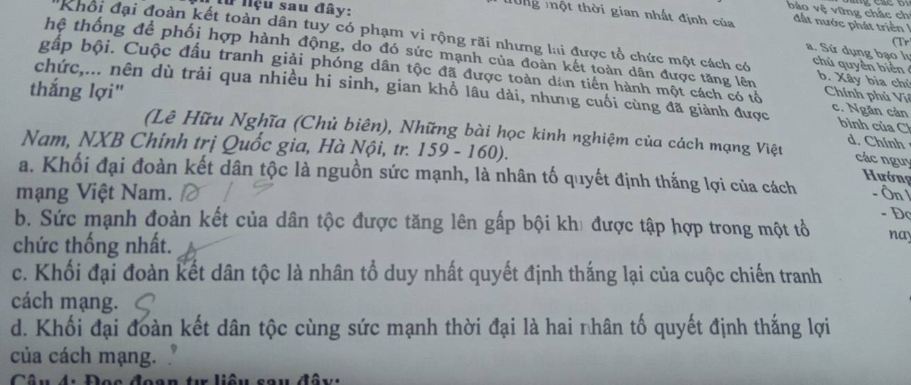 # Nệu sau đây:
bảo vệ vững chắc ch
T0ng một thời gian nhất định của đất nước phát triển 
(Tr
Khổi đại đoàn kết toàn dân tuy có phạm vi rộng rãi nhưng lai được tổ chức một cách có b. Xây bia chủ
a. Sử dụng bạo lư
hệ thống để phối hợp hành động, do đó sức mạnh của đoàn kết toàn dân được tăng lên Chính phủ Viê
chủ quyền biển
bấp bội. Cuộc đấu tranh giải phóng dân tộc đã được toàn dân tiến hành một cách có tổ c. Ngăn cản
thắng lợi"
chức,... nên dù trải qua nhiều hi sinh, gian khổ lâu dài, nhưng cuối cùng đã giành được bình của Ch
(Lê Hữu Nghĩa (Chủ biên), Những bài học kinh nghiệm của cách mạng Việt các nguy
d. Chính
Nam, NXB Chính trị Quốc gia, Hà Nội, tr. 159 - 160).
a. Khối đại đoàn kết dân tộc là nguồn sức mạnh, là nhân tố quyết định thắng lợi của cách
Hướng
mạng Việt Nam. Ôn - Đọ
b. Sức mạnh đoàn kết của dân tộc được tăng lên gấp bội khi được tập hợp trong một tổ
chức thống nhất.
nay
c. Khối đại đoàn kết dân tộc là nhân tổ duy nhất quyết định thắng lại của cuộc chiến tranh
cách mạng.
d. Khối đại đoàn kết dân tộc cùng sức mạnh thời đại là hai nhân tố quyết định thắng lợi
của cách mạng.
* Đọc đoan tu liêu sau đây: