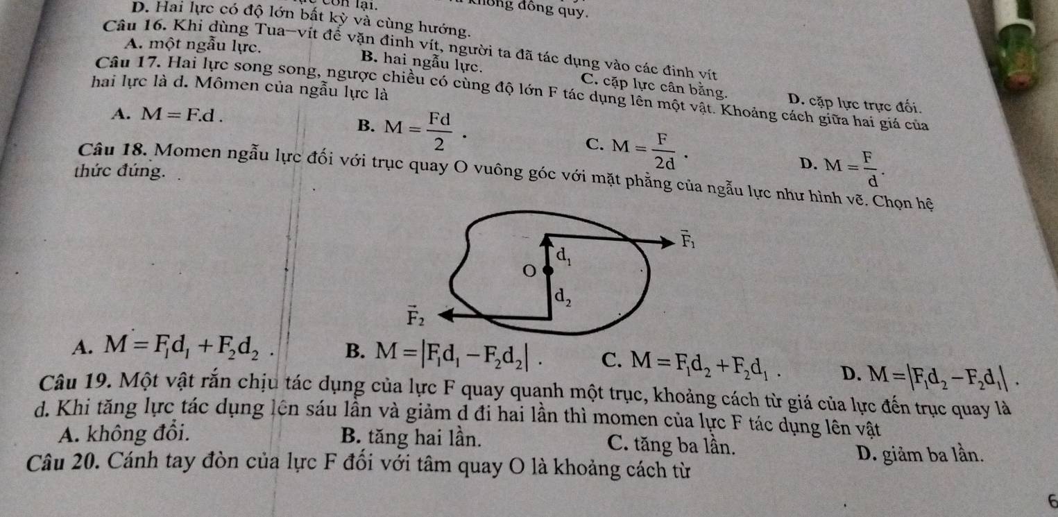 Cón lại.
không đồng quy.
D. Hai lực có độ lớn bất kỳ và cùng hướng.
A. một ngẫu lực.
Câu 16. Khi dùng Tua-vít để vặn đinh vít, người ta đã tác dụng vào các đinh vít
B. hai ngẫu lực. C. cặp lực cân bằng. D. cặp lực trực đối.
hai lực là d. Mômen của ngẫu lực là
Câu 17. Hai lực song song, ngược chiều có cùng độ lớn F tác dụng lên một vật. Khoảng cách giữa hai giá của
A. M=F.d.
B. M= Fd/2 .
C. M= F/2d .
thức đúng.
D. M= F/d .
Câu 18. Momen ngẫu lực đối với trục quay O vuông góc với mặt phẳng của ngẫu lực như hình vẽ. Chọn hệ
A. M=F_1d_1+F_2d_2. B. M=|F_1d_1-F_2d_2|. C. M=F_1d_2+F_2d_1. D. M=|F_1d_2-F_2d_1|.
Câu 19. Một vật rắn chịu tác dụng của lực F quay quanh một trục, khoảng cách từ giá của lực đến trục quay là
d. Khi tăng lực tác dụng lên sáu lần và giảm d đi hai lần thì momen của lực F tác dụng lên vật
A. không đổi. B. tăng hai lần. C. tăng ba lần.
D. giảm ba lần.
Câu 20. Cánh tay đòn của lực F đổi với tâm quay O là khoảng cách từ
6