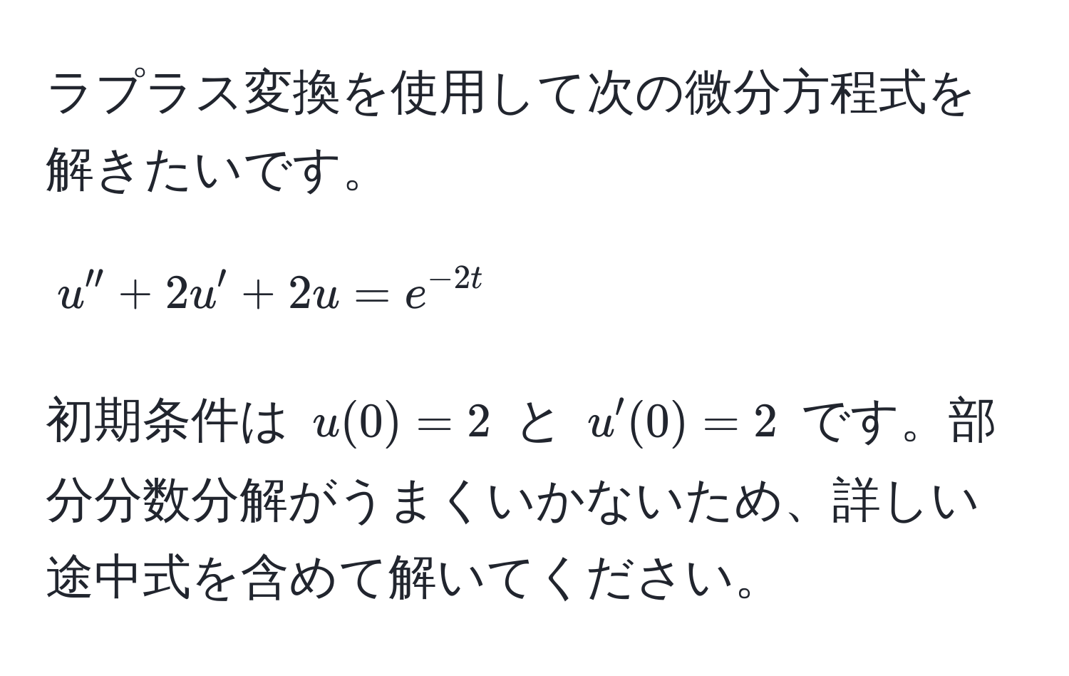 ラプラス変換を使用して次の微分方程式を解きたいです。  
$$u'' + 2u' + 2u = e^(-2t)$$  
初期条件は $u(0)=2$ と $u'(0)=2$ です。部分分数分解がうまくいかないため、詳しい途中式を含めて解いてください。