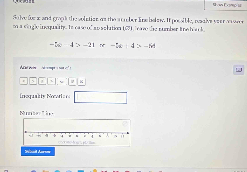 Question Show Examples 
Solve for æ and graph the solution on the number line below. If possible, resolve your answer 
to a single inequality. In case of no solution (Ø), leave the number line blank.
-5x+4>-21 or -5x+4>-56
Answer Attempt 1 out of 2
or R
Inequality Notation: 
□ 
Number Line: 
Submit Answer