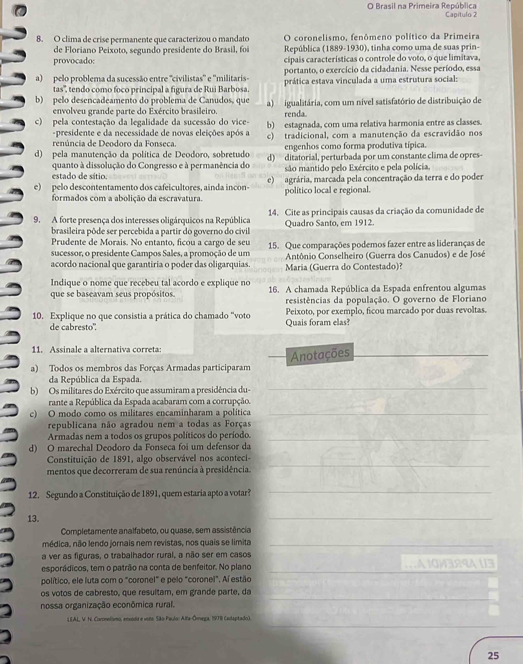 Brasil na Primeira República
Capítulo 2
8. O clima de crise permanente que caracterizou o mandato O coronelismo, fenômeno político da Primeira
de Floriano Peixoto, segundo presidente do Brasil, foi República (1889-1930), tinha como uma de suas prin-
provocado: cipais características o controle do voto, o que limitava,
portanto, o exercício da cidadania. Nesse período, essa
a) pelo problema da sucessão entre “civilistas” e “militaris- prática estava vinculada a uma estrutura social:
tas'', tendo como foco principal a figura de Rui Barbosa.
b) pelo desencadeamento do problema de Canudos, que a) igualitária, com um nível satisfatório de distribuição de
envolveu grande parte do Exército brasileiro. renda.
c) pela contestação da legalidade da sucessão do vice- b) estagnada, com uma relativa harmonia entre as classes.
-presidente e da necessidade de novas eleições após a
renúncia de Deodoro da Fonseca. c) tradicional, com a manutenção da escravidão nos
engenhos como forma produtiva típica.
d) pela manutenção da política de Deodoro, sobretudo d) ditatorial, perturbada por um constante clima de opres-
quanto à dissolução do Congresso e à permanência do são mantido pelo Exército e pela polícia,
estado de sítio.
e) pelo descontentamento dos cafeicultores, ainda incon- e)  agrária, marcada pela concentração da terra e do poder
político local e regional.
formados com a abolição da escravatura.
14. Cite as principais causas da criação da comunidade de
9. A forte presença dos interesses oligárquicos na República Quadro Santo, em 1912.
brasileira pôde ser percebida a partir do governo do civil
Prudente de Morais. No entanto, ficou a cargo de seu 15. Que comparações podemos fazer entre as lideranças de
sucessor, o presidente Campos Sales, a promoção de um Antônio Conselheiro (Guerra dos Canudos) e de José
acordo nacional que garantiria o poder das oligarquias. Maria (Guerra do Contestado)?
Indique o nome que recebeu tal acordo e explique no 16. A chamada República da Espada enfrentou algumas
que se baseavam seus propósitos.
resistências da população. O governo de Floriano
10. Explique no que consistia a prática do chamado “voto Peixoto, por exemplo, ficou marcado por duas revoltas.
de cabresto” Quais foram elas?
11. Assinale a alternativa correta:
Anotações_
a) Todos os membros das Forças Armadas participaram
da República da Espada.
b) Os militares do Exército que assumiram a presidência du-
_
rante a República da Espada acabaram com a corrupção.
c) O modo como os militares encaminharam a política_
republicana não agradou nem a todas as Forças
Armadas nem a todos os grupos políticos do período._
d) O marechal Deodoro da Fonseca foi um defensor da
_
Constituição de 1891, algo observável nos aconteci-
mentos que decorreram de sua renúncia à presidência.
12. Segundo a Constituição de 1891, quem estaria apto a votar?
_
13.
_
Completamente analfabeto, ou quase, sem assistência
médica, não lendo jornais nem revistas, nos quais se limita_
a ver as figuras, o trabalhador rural, a não ser em casos
esporádicos, tem o patrão na conta de benfeitor. No plano _1 A 1QM3R9A U3
político, ele luta com o “coronel” e pelo “coronel”. Aí estão
_
os votos de cabresto, que resultam, em grande parte, da
nossa organização econômica rural.
_
LEAL, V. N. Coronelismo, enxoda e voto. São Paulo: Alfa-Órega, 1978 (adaptado).
25
