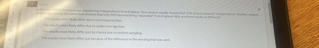 # 3 1 point
In the late 1990's Scotland was considering independence from England. One random sample showed that 51% of Scots favored "independence". Another random
1 sample selected at the same time showed that only 34% favored being "separated" from England. Why are these results so different?
The results most likely differ due to nonresponse bias.
2
The results most likely differ due to undercoverage bias.
3 The results most likely differ just by chance due to random sampling.
4
The results most likely differ just becasue of the difference in the wording that was used.