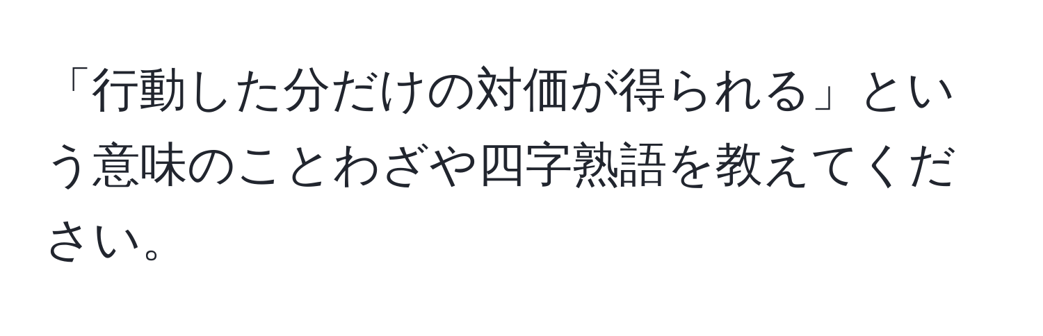 「行動した分だけの対価が得られる」という意味のことわざや四字熟語を教えてください。