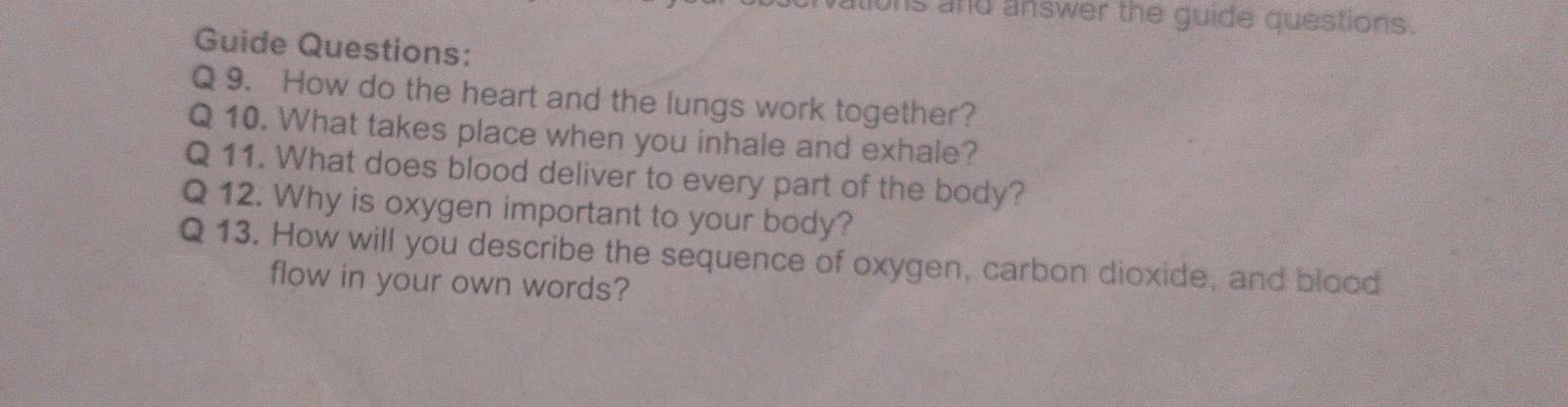 and answer the guide questions. 
Guide Questions: 
Q 9. How do the heart and the lungs work together? 
Q 10. What takes place when you inhale and exhale? 
Q 11. What does blood deliver to every part of the body? 
Q 12. Why is oxygen important to your body? 
Q 13. How will you describe the sequence of oxygen, carbon dioxide, and blood 
flow in your own words?