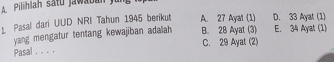 Pilihlah satu Jawaban yun 
1. Pasal dari UUD NRI Tahun 1945 berikut
A. 27 Ayat (1) D. 33 Ayat (1)
yang mengatur tentang kewajiban adalah B. 28 Ayat (3) E. 34 Ayat (1)
C. 29 Ayat (2)
Pasal . . . .