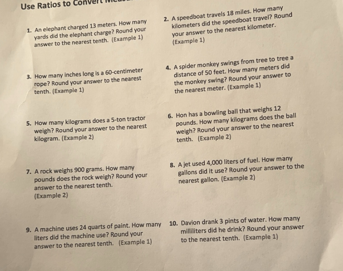 Use Ratios to Con er l 
1. An elephant charged 13 meters. How many 2. A speedboat travels 18 miles. How many
yards did the elephant charge? Round your kilometers did the speedboat travel? Round 
answer to the nearest tenth. (Example 1) your answer to the nearest kilometer. 
(Example 1) 
3. How many inches long is a 60-centimeter 4. A spider monkey swings from tree to tree a 
rope? Round your answer to the nearest distance of 50 feet. How many meters did 
the monkey swing? Round your answer to 
tenth. (Example 1) 
the nearest meter. (Example 1) 
5. How many kilograms does a 5-ton tractor 6. Hon has a bowling ball that weighs 12
weigh? Round your answer to the nearest pounds. How many kilograms does the ball 
kilogram. (Example 2) weigh? Round your answer to the nearest 
tenth. (Example 2) 
7. A rock weighs 900 grams. How many 8. A jet used 4,000 liters of fuel. How many
pounds does the rock weigh? Round your gallons did it use? Round your answer to the 
answer to the nearest tenth. nearest gallon. (Example 2) 
(Example 2) 
10. Davion drank 3 pints of water. How many 
9. A machine uses 24 quarts of paint. How many milliliters did he drink? Round your answer
liters did the machine use? Round your 
answer to the nearest tenth. (Example 1) to the nearest tenth. (Example 1)