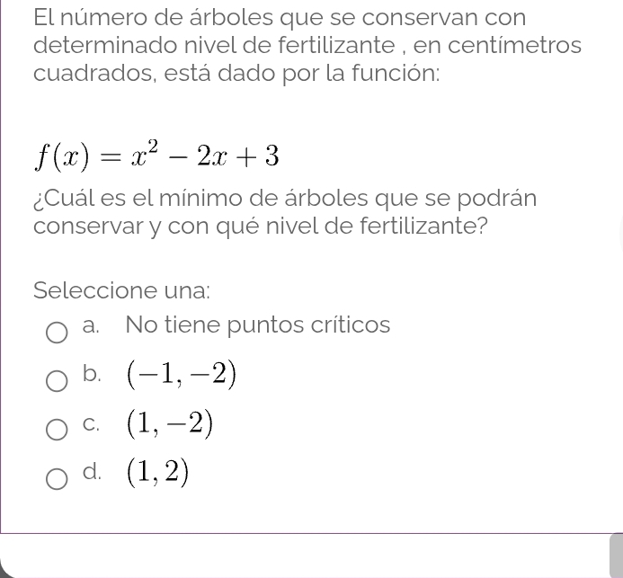 El número de árboles que se conservan con
determinado nivel de fertilizante , en centímetros
cuadrados, está dado por la función:
f(x)=x^2-2x+3
¿Cuál es el mínimo de árboles que se podrán
conservar y con qué nivel de fertilizante?
Seleccione una:
a. No tiene puntos críticos
b. (-1,-2)
C. (1,-2)
d. (1,2)