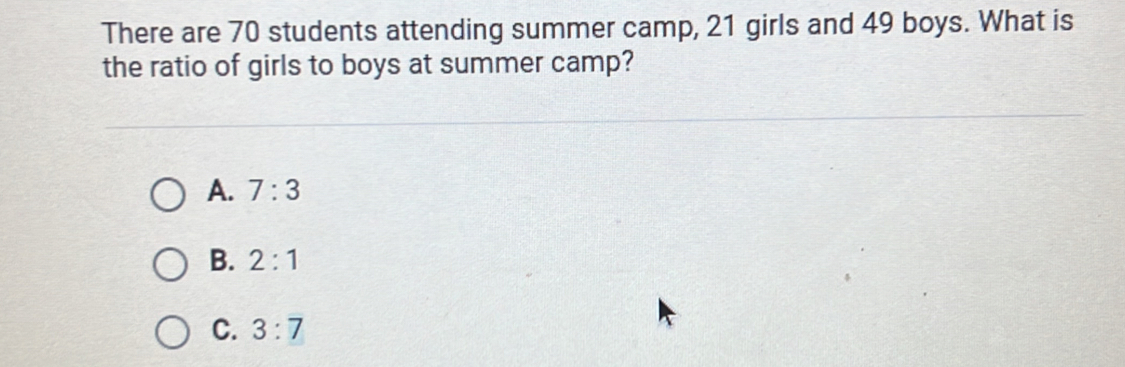 There are 70 students attending summer camp, 21 girls and 49 boys. What is
the ratio of girls to boys at summer camp?
A. 7:3
B. 2:1
C. 3:7