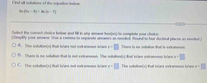 Find all solutions of the equation below
In (6x-4)=ln (x-1)
Select the correct choice below and fill in any answer box(es) to complete your choice.
(Simplify your answer. Use a comma to separate answers as needed. Round to four decimal places as needed.)
A. The solution(s) that is/are not extraneous is/are x=□. There is no solution that is extraneous.
B. There is no solution that is not extraneous. The solution(s) that is/are extraneous is/are x=□
C. The solution(s) that is/are not extraneous is/are x=□. The solution(s) that is/are extraneous is/are x=□