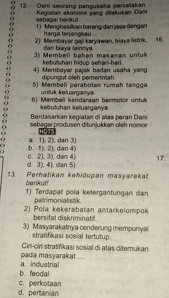 Dani seorang pengusaha percetakan.
Kegiatan ekonomi yang dilakukan Dani
sebagai berikut.
1) Menghasilkan barang dan jasa dengan
harga terjangkau.
2) Membayar gaji karyawan, biaya listrik, 16
dan biaya lainnya.
3) Membeli bahan makanan untuk
kebutuhan hidup sehari-hari.
4) Membayar pajak badan usaha yang
dipungut oleh pemerintah.
5) Membeli perabotan rumah tangga
untuk keluarganya.
6) Membeli kendaraan bermotor untuk
kebutuhan keluarganya.
Berdasarkan kegiatan di atas peran Dani
sebagai produsen ditunjukkan oleh nomor
HOTS
a. 1), 2), dan 3)
b. 1), 2), dan 4)
c. 2), 3), dan 4) 17.
d. 3), 4), dan 5)
13. Perhatikan kehidupan masyarakat
berikut!
1) Terdapat pola ketergantungan dan
patrimonialistik.
2) Pola kekerabatan antarkelompok
bersifat diskriminatif.
3) Masyarakatnya cenderung mempunyai
stratifikasi sosial tertutup.
Ciri-ciri stratifikasi sosial di atas ditemukan
pada masyarakat ....
a. industrial
b. feodal
c. perkotaan
d. pertanian