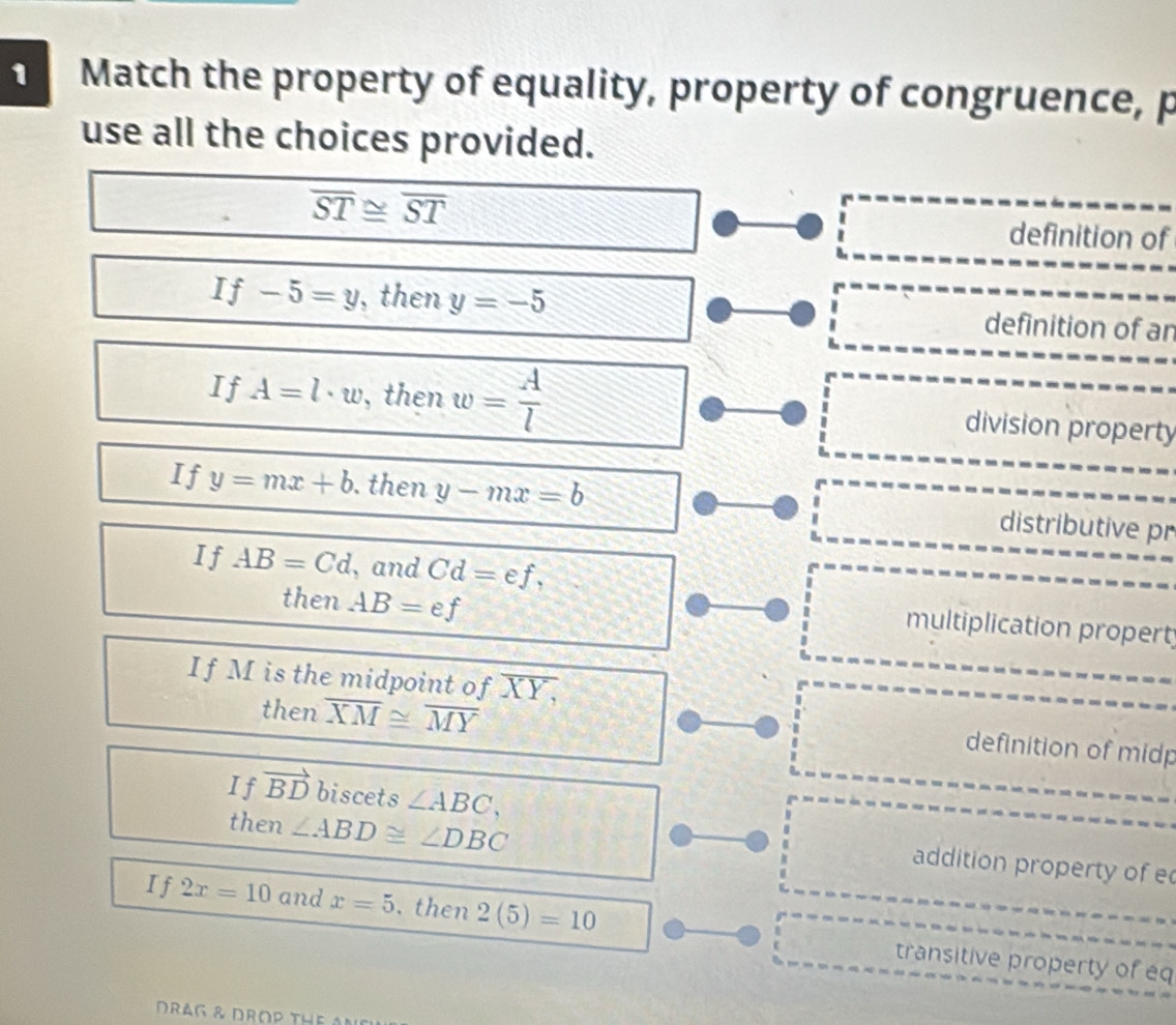 Match the property of equality, property of congruence, p 
use all the choices provided.
overline ST≌ overline ST definition of
If-5=y , then y=-5 definition of an 
If A=l· w , then w= A/l  division property 
If y=mx+b. then y-mx=b distributive pr 
If AB=Cd , and Cd=ef, 
then AB=ef
multiplication propert 
If M is the midpoint of XY, 
then overline XM≌ overline MY
definition of midp 
If vector BD biscets ∠ ABC, 
then ∠ ABD≌ ∠ DBC
addition property of e
I f 2x=10 and x=5. then 2(5)=10 transitive property of eq
DRAG & DROP THE AN