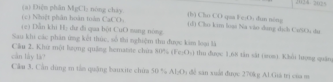 2024-2025
(a) Điện phân MgCl_2 nóng chảy. (b) Cho CO qua Fe_2O_3 dun nóng
(c) Nhiệt phân hoàn toàn CaCO_3. (d) Cho kim loại Na vào dung dịch CuSO₄ dư.
(e) Dẫn khi H_2 dư đi qua bột CuO nung nóng.
Sau khi các phản ứng kết thúc, số thi nghiệm thu được kim loại là
Cầu 2. Khử một lượng quặng hematite chứa 80% (Fe_2O_3) thu được 1,68 tần sắt (iron). Khổi lượng quặng
cần lầy là?
Cầu 3. Cần dùng m tần quặng bauxite chứa 50 % Al_2O 3 đề sản xuất được 270kg Al.Giá trị của m