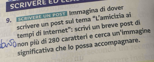 SCRIVERE E 
9. SCRIVERE UN POST Immagina di dover 
scrivere un post sul tema “L’amicizia ai 
tempi di Internet”: scrivi un breve post di 
non più di 280 caratteri e cerca un’immagine 
significativa che lo possa accompagnare.