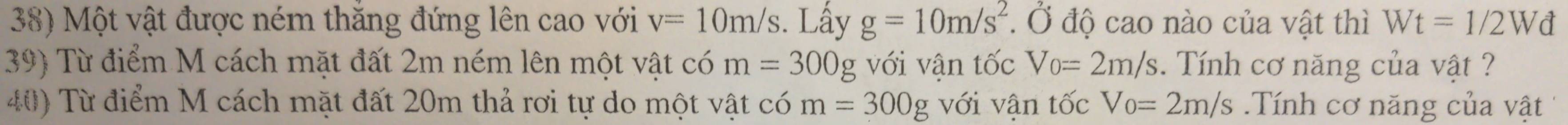 Một vật được ném thăng đứng lên cao với v=10m/s. Lấy g=10m/s^2. Ở độ cao nào của vật thì Wt=1/2Wd
39) Từ điểm M cách mặt đất 2m ném lên một vật có m=300g với vận tốc Vo=2m/s. Tính cơ năng của vật ? 
40) Từ điểm M cách mặt đất 20m thả rơi tự do một vật có m=300g với vân tốc Vo=2m/s.Tính cơ năng của vật