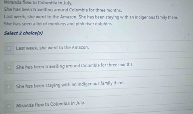 Miiranda flew to Colombia in July.
She has been travelling around Colombia for three months.
Last week, she went to the Amazon. She has been staying with an indigenous family there.
She has seen a lot of monkeys and pink river dolphins.
Select 2 choice(s)
Last week, she went to the Amazon.
She has been travelling around Colombia for three months.
She has been staying with an indigenous family there.
Miranda flew to Colombia in July.