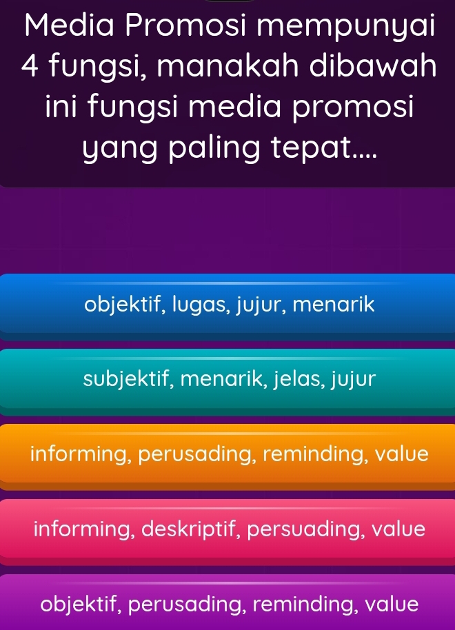 Media Promosi mempunyai
4 fungsi, manakah dibawah
ini fungsi media promosi
yang paling tepat....
objektif, lugas, jujur, menarik
subjektif, menarik, jelas, jujur
informing, perusading, reminding, value
informing, deskriptif, persuading, value
objektif, perusading, reminding, value