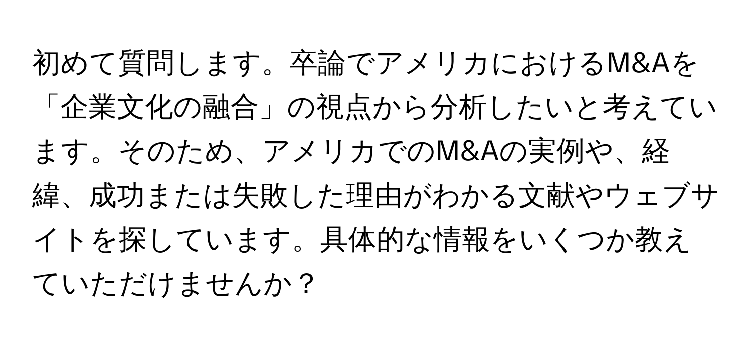 初めて質問します。卒論でアメリカにおけるM&Aを「企業文化の融合」の視点から分析したいと考えています。そのため、アメリカでのM&Aの実例や、経緯、成功または失敗した理由がわかる文献やウェブサイトを探しています。具体的な情報をいくつか教えていただけませんか？