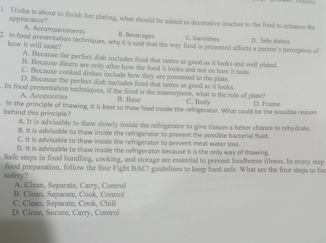 wer sheets.
1. Trisha is about to finish her plating, what should be added as decorative touches to the food to enhance the
appearance?
A. Accompaniments B. Beverages C. Garnishes D. Side dishes
2. In food presentation techniques, why it is said that the way food is presented affects a person's perception of
how it will taste?
A. Because the perfect dish includes food that tastes as good as it looks and well plated.
B. Because diners are only after how the food it looks and not on how it taste.
C. Because cooked dishes include how they are presented to the plate.
D. Because the perfect dish includes food that tastes as good as it looks.
. In food presentation techniques, if the food is the masterpiece, what is the role of plate?
A. Accessories B. Base C. Body D. Frame
. In the principle of thawing, it is best to thaw food inside the refrigerator. What could be the possible reason
behind this principle?
A. It is advisable to thaw slowly inside the refrigerator to give tissues a better chance to rehydrate.
B. It is advisable to thaw inside the refrigerator to prevent the possible bacterial fluid.
C. It is advisable to thaw inside the refrigerator to prevent meat water loss.
D. It is advisable to thaw inside the refrigerator because it is the only way of thawing.
. Safe steps in food handling, cooking, and storage are essential to prevent foodborne illness. In every step
food preparation, follow the four Fight BAC! guidelines to keep food safe. What are the four steps to foc
safety?
A. Clean, Separate, Carry, Control
B. Clean, Separate, Cook, Control
C. Clean, Separate, Cook, Chill
D. Close, Secure, Carry, Control