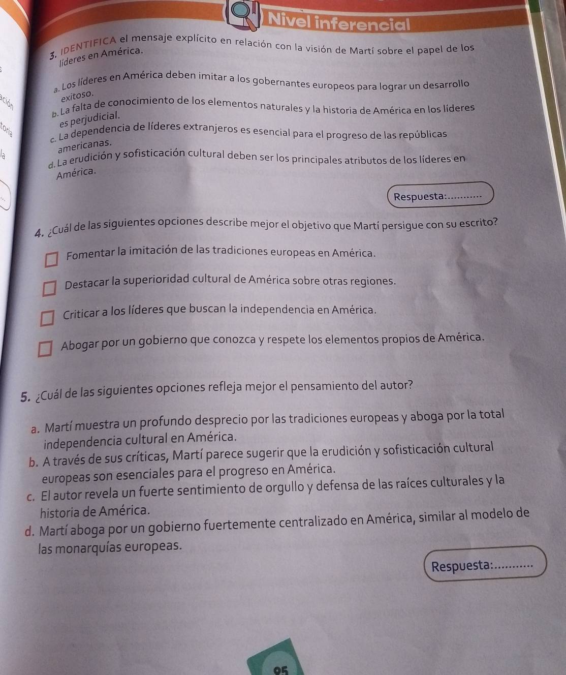 Nivel inferencial
3, IDENTIFICA el mensaje explícito en relación con la visión de Martí sobre el papel de los
líderes en América.
a. Los líderes en América deben imitar a los gobernantes europeos para lograr un desarrollo
exitoso.
ación
b. La falta de conocimiento de los elementos naturales y la historia de América en los líderes
es perjudicial.
oria. La dependencia de líderes extranjeros es esencial para el progreso de las repúblicas
americanas.
d. La erudición y sofisticación cultural deben ser los principales atributos de los líderes en
América.
Respuesta: ...........
4. ¿Cuál de las siguientes opciones describe mejor el objetivo que Martí persigue con su escrito?
Fomentar la imitación de las tradiciones europeas en América
Destacar la superioridad cultural de América sobre otras regiones.
Criticar a los líderes que buscan la independencia en América.
Abogar por un gobierno que conozca y respete los elementos propios de América.
5. ¿Cuál de las siguientes opciones refleja mejor el pensamiento del autor?
a. Martí muestra un profundo desprecio por las tradiciones europeas y aboga por la total
independencia cultural en América.
b. A través de sus críticas, Martí parece sugerir que la erudición y sofisticación cultural
europeas son esenciales para el progreso en América.
c. El autor revela un fuerte sentimiento de orgullo y defensa de las raíces culturales y la
historia de América.
d. Martí aboga por un gobierno fuertemente centralizado en América, similar al modelo de
las monarquías europeas.
Respuesta: ….
05