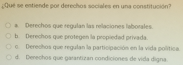 ¿Qué se entiende por derechos sociales en una constitución?
a. Derechos que regulan las relaciones laborales.
b. Derechos que protegen la propiedad privada.
c. Derechos que regulan la participación en la vida política.
d. Derechos que garantizan condiciones de vida digna.